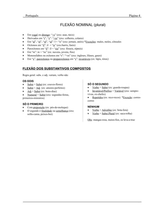 Português                                                                                        Página 4

                                    FLEXÃO NOMINAL (plural)

•    Em vogal ou ditongo: “+s” (exs: asas, táxis)
•    Derivados em “r”, “z”: “+es” (exs: colheres, colares)
•    Em “al”, “el”, “ol”, “ul”: l = “is” (exs: jornais, anéis) *Exceções: males, meles, cônsules
•    Oxítonos em “il”: il = “is” (exs:barris, funis)
•    Paroxítonos em “il”: il = “eis” (exs: fósseis, répteis)
•    Em “m”: m = “ns” (ex: nuvens, jovens, fins)
•    Monossílabos ou oxítonos em “s”: “+es” (exs: ingleses, lilases, gases)
•    Em “x”, paroxítonos ou proparoxítonos em “s”: invariáveis (ex: lápis, tórax)


FLEXÃO DOS SUBSTANTIVOS COMPOSTOS
Regra geral: subs. e adj. variam, verbo não

OS DOIS
• Subst + Subst (ex: couves-flores)                            SÓ O SEGUNDO
• Subst + Adj (ex: amores-perfeitos)                           • Verbo + Subst (ex: guarda-roupas)
• Adj + Subst (ex: bons-dias)                                  • Invariável/Prefixo + Variável (exs: sempre-
• Numeral + Subst (exs: segundas-feiras,                       vivas, ex-chefes)
primeiros-ministros)                                           • Repetidos (ex: reco-recos) *Exceção: corres-
                                                               corres
SÓ O PRIMEIRO
• Com preposição (ex: pés-de-moleque)                          NENHUM
• O segundo é finalidade ou semelhança (exs:                   • Verbo + Advérbio (ex: bota-fora)
   sofás-cama, peixes-boi)                                     • Verbo + Subst Plural (ex: saca-rolha)

                                                               Obs: mangas-rosa, meios-fios, os leva-e-traz
 