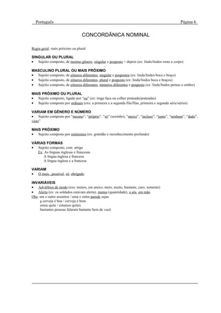 Português                                                                                         Página 6

                                 CONCORDÃNICA NOMINAL

Regra geral: mais próximo ou plural

SINGULAR OU PLURAL
• Sujeito composto, de mesmo gênero, singular e posposto = depois (ex: lindo/lindos rosto e corpo)

MASCULINO PLURAL OU MAIS PRÓXIMO
• Sujeito composto, de gêneros diferentes, singular e pospostos (ex: linda/lindos boca e braço)
• Sujeito composto, de gêneros diferentes, plural e posposto (ex: linda/lindos boca e braços)
• Sujeito composto, de gêneros diferentes, números diferentes e posposto (ex: linda/lindos pernas e ombro)

MAIS PRÓXIMO OU PLURAL
• Sujeito composto, ligado por “ou” (ex: traga faca ou colher prateada/prateadas)
• Sujeito composto por ordinais (exs: a primeira e a segunda fila/filas, primeira e segunda série/séries)

VARIAM EM GÊNERO E NÚMERO
• Sujeito composto por “mesmo”, “próprio”, “só” (sozinho), “anexo”, “incluso”, “junto”, “nenhum”, “dado”,
visto”

MAIS PRÓXIMO
• Sujeito composto por sinônimos (ex: gratidão e reconhecimento profundo)

VÁRIAS FORMAS
• Sujeito composto, com artigo
   Ex: As línguas inglesas e francesas
      A língua inglesa e francesa
      A língua inglesa e a francesa

VARIAM
• O mais...possível, só, obrigado

INVARIÁVEIS
• Advérbios de modo (exs: menos, em anexo, meio, muito, bastante, caro, somente)
• Alerta (ex: os soldados estavam alerta), menos (quantidade), a sós, em mão
Obs: um e outro assuntos / uma e outra parede sujas
     a cerveja é boa / cerveja é bom
     estou quite / estamos quites
     bastantes pessoas falaram bastante bem de você
 