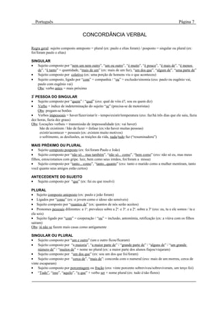 Português                                                                                             Página 7

                                    CONCORDÂNCIA VERBAL

Regra geral: sujeito composto anteposto = plural (ex: paulo e elias foram) / posposto = singular ou plural (ex:
foi/foram paulo e elias)

SINGULAR
• Sujeito composto por “nem um nem outro”, “um ou outro”, “é muito”, “é pouco”, “é mais de”, “é menos
   de”, “é tanto” = quantidade, “mais de um” (ex: mais de um faz), “um dos que”, “algum de”, “uma parte de”
• Sujeito composto por coletivo (ex: uma porção de homens viu o que aconteceu)
• Sujeito composto, ligado por “com” = companhia / “ou” = exclusão/sinomia (exs: paulo ou eugênio vai,
   paulo com eugênio vai)
   Obs: verbo antes = mais próximo

3ª PESSOA DO SINGULAR
• Sujeito composto por “quem” / “qual” (exs: qual de vóis é?, sou eu quem diz)
• Verbo + índice de indeterminação do sujeito “se” (precisa-se de motoristas)
    Obs: pregam-se botões
• Verbos impessoais = haver/fazer/estar/ir - tempo/existir/temperatura (exs: faz/há três dias que ele saiu, fazia
dez horas, fazia dez graus)
Obs: Locuções verbais = transmissão de impessoalidade (ex: vai haver)
     hão de existirem / hão de fazer = ênfase (ex:vão haver muitas pessoas)
     existir/acontecer = pessoais (ex: existem muito motivos)
     o sofrimento, as desilusões, as traições da vida, nada/tudo faz (“resuminadora”)

MAIS PRÓXIMO OU PLURAL
• Sujeito composto posposto (ex: foi/foram Paulo e João)
• Sujeito composto por “não só... mas também”, “não só... como”, “bem como” (exs: não só eu, mas meus
filhos, estou/estamos com gripe. luiz, bem como seus irmãos, foi/foram a missa)
• Sujeito composto por “tanto... como”, “tanto...quanto” (exs: tanto o marido como a mulher mentiram, tanto
você quanto seus amigos estão certos)

ANTECEDENTE DO SUJEITO
• Sujeito composto por “que” (ex: fui eu que resolvi)

PLURAL
• Sujeito composto anteposto (ex: paulo e joão foram)
• Ligados por “como” (ex: o jovem como o idoso são sensíveis)
• Sujeito composto por “quantos de” (ex: quantos de nós serão aceitos)
• Pronomes pessoais diferentes: a 1a. prevalece sobre a 2a. e 3a. e a 2a. sobre a 3a (exs: eu, tu e ele somos / tu e
ela sois)
• Sujeito ligado por “com” = cooperação / “ou” = inclusão, antomímia, retificação (ex: a viúva com os filhos
saíram)
Obs: já não se fazem mais casas como antigamente

SINGULAR OU PLURAL
• Sujeito composto por “um e outro” (um e outro ficou/ficaram)
• Sujeito composto por “a maioria”, “a maior parte de” / “grande parte de” / “alguns de” / “um grande
     número de” / “muitos de” + nome no plural (ex: a maior parte dos alunos fiajou/viajaram)
• Sujeito composto por “um dos que” (ex: sou um dos que foi/foram)
• Sujeito composto por “cerca de”, “mais de”: concorda com o numeral (exs: mais de um morreu, cerca de
vinte escaparam)
• Sujeito composto por porcentagem ou fração (exs: vinte porcento sobreviveu/sobreviveram, um terço foi)
• “Tudo”, “isso”, “aquilo”, “o que” + verbo ser + nome plural (ex: tudo é/são flores)
 
