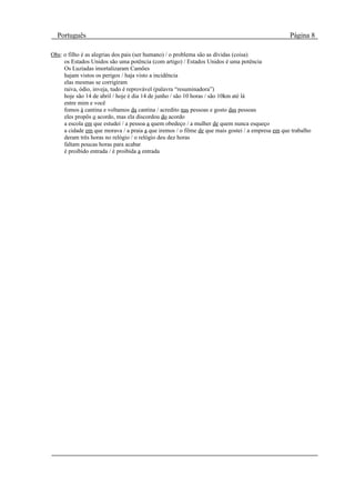 Português                                                                                       Página 8

Obs: o filho é as alegrias dos pais (ser humano) / o problema são as dívidas (coisa)
     os Estados Unidos são uma potência (com artigo) / Estados Unidos é uma potência
     Os Luzíadas imortalizaram Camões
     hajam vistos os perigos / haja visto a incidência
     elas mesmas se corrigiram
     raiva, ódio, inveja, tudo é reprovável (palavra “resuminadora”)
     hoje são 14 de abril / hoje é dia 14 de junho / são 10 horas / são 10km até lá
     entre mim e você
     fomos à cantina e voltamos da cantina / acredito nas pessoas e gosto das pessoas
     eles propôs o acordo, mas ela discordou do acordo
     a escola em que estudei / a pessoa a quem obedeço / a mulher de quem nunca esqueço
     a cidade em que morava / a praia a que iremos / o filme de que mais gostei / a empresa em que trabalho
     deram três horas no relógio / o relógio deu dez horas
     faltam poucas horas para acabar
     é proibido entrada / é proibida a entrada
 