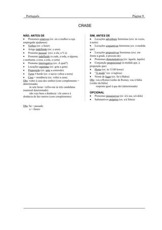 Português                                                                              Página 9

                                                 CRASE

NÃO, ANTES DE                                        SIM, ANTES DE
• Pronomes relativos (ex: eis a mulher a cuja        • Locuções adverbiais femininas (exs: às vezes,
empregada ajudamos)                                  à noite)
• Verbos (ex: a fazer)                               • Locuções conjuntivas femininas (ex: à medida
• Artigo indefinido (ex: a uma)                      que)
• Pronome pessoal (exs: a ela, a V.a)                • Locuções prepositivas femininas (exs: em
• Pronome indefinido (a cada, a toda, a alguma,      frente à grade, à procura de)
a nenhuma, a essa, a esta, a certa)                  • Pronomes demonstrativos (ex: àquele, àquilo)
• Pronome interrogativo (ex: A qual?)                • Conjunção proporcional (à medida que, à
• Locuções repetidas (ex: gota a gota)               proporção que)
• Preposição (ex: ante a comissão)                   • Horas (ex: às 13:00 horas)
• Terra # bordo (ex: o navio voltou a terra)         • “À moda” (ex: à inglesa)
• Casa = residência (ex: voltei a casa)              • Nome de lugar (ex: fui à Bahia)
Obs: voltei à casa dos sonhos (com complemento =     Obs: vou a Roma (venho de Roma), vou à Itália
determinada)                                         (venho da Itália)
      às sete horas / refiro-me às três candidatas         resposta igual à que dei (determinada)
(numeral determinado)
      não vejo bem a distância / ele estava à        OPCIONAL
distância de dez metros (com complemento)            • Pronomes possessivos (ex: a/à sua, a/à dela)
                                                     • Substantivos próprios (ex: a/à Sônia)

Obs: há = passado
     a = futuro
 