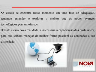 •A escola se encontra nesse momento em uma fase de adequação,
tentando entender e explorar o melhor que os novos avanços
tecnológicos possam oferecer.
•Frente a essa nova realidade, é necessária a capacitação dos professores,
para que saibam manejar da melhor forma possível os conteúdos a sua
disposição.
 
