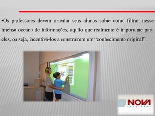 •Os professores devem orientar seus alunos sobre como filtrar, nesse
imenso oceano de informações, aquilo que realmente é importante para
eles, ou seja, incentivá-los a construírem um “conhecimento original”.
 