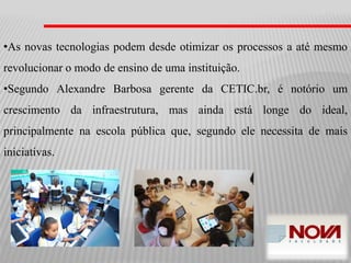 •As novas tecnologias podem desde otimizar os processos a até mesmo
revolucionar o modo de ensino de uma instituição.
•Segundo Alexandre Barbosa gerente da CETIC.br, é notório um
crescimento da infraestrutura, mas ainda está longe do ideal,
principalmente na escola pública que, segundo ele necessita de mais
iniciativas.
 