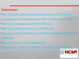 Referências:
• http://redeglobo.globo.com/globoeducacao/noticia/2013/06/novas-
tecnologias-ja-estao-mudando-radicalmente-o-ambiente-escolar.html
•www.c5.cl/ieinvestiga/actas/ribie98/210M.html
•http://www.youtube.com/watch?v=2s861rPUAEY
•http://www.mackenzieonline.com.br/fileadmin/Graduacao/FDir/Artigos/
camillo.pdf
•https://www.google.com.br/imghp?hl=pt-
BR&tab=wi&ei=og8KVc3NOMjOaITTgbAM&ved=0CBIQqi4oAg
 