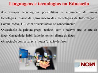 Linguagens e tecnologias na Educação
•Os avanços tecnológicos possibilitam o surgimento de novas
tecnologias diante da aproximação das Tecnologias de Informação e
Comunicação, TIC, com diversas áreas do conhecimento.
•Associação da palavra grega “techné” com a palavra arte; A arte de
fazer: Capacidade, habilidade do homem diante do fazer.
•Associação com a palavra “logos”, razão de fazer.
 