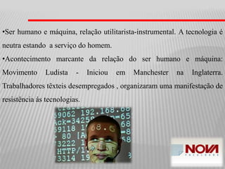 •Ser humano e máquina, relação utilitarista-instrumental. A tecnologia é
neutra estando a serviço do homem.
•Acontecimento marcante da relação do ser humano e máquina:
Movimento Ludista - Iniciou em Manchester na Inglaterra.
Trabalhadores têxteis desempregados , organizaram uma manifestação de
resistência ás tecnologias.
 