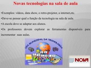 Novas tecnologias na sala de aula
•Exemplos: vídeos, data show, o retro-projetor, a internet,etc.
•Deve-se pensar qual a função da tecnologia na sala de aula.
•A escola deve se adaptar aos alunos.
•Os professores devem explorar as ferramentas disponíveis para
incrementar suas aulas.
 