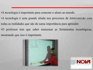 •A tecnologia é importante para conectar o aluno ao mundo.
•A tecnologia é uma grande aliada nos processos de interconexão com
todas as realidades que são de suma importância para aprender.
•O professor tem que saber manusear as ferramentas tecnológicas,
mostrando que isso é importante.
 