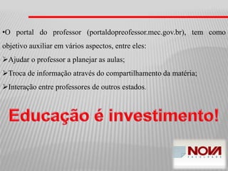 •O portal do professor (portaldopreofessor.mec.gov.br), tem como
objetivo auxiliar em vários aspectos, entre eles:
Ajudar o professor a planejar as aulas;
Troca de informação através do compartilhamento da matéria;
Interação entre professores de outros estados.
 