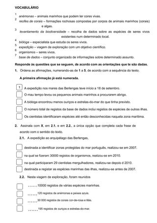 VOCABULÁRIO
1

anémonas – animais marinhos que podem ter cores vivas.

2

recifes de corais – formações rochosas compostas por corpos de animais marinhos (corais)
e algas.

3

levantamento da biodiversidade – recolha de dados sobre as espécies de seres vivos
existentes num determinado local.

4

bióloga – especialista que estuda os seres vivos.

5

expedição – viagem de exploração com um objetivo científico.

6

organismos – seres vivos.

7

base de dados – conjunto organizado de informações sobre determinado assunto.

Responde às questões que se seguem, de acordo com as orientações que te são dadas.
1.  Ordena as afirmações, numerando-as de 1 a 5, de acordo com a sequência do texto.
A primeira afirmação já está numerada.
1

A expedição nos mares das Berlengas teve início a 18 de setembro.
O mau tempo levou os pequenos animais marinhos a procurarem abrigo.
A bióloga encontrou menos ouriços e estrelas-do-mar do que tinha previsto.
O número total de registos da base de dados inclui registos de espécies de outras ilhas.
Os cientistas identificaram espécies até então desconhecidas naquela zona marítima.

2.  Assinala com X, em 2.1. e em 2.2., a única opção que completa cada frase de
acordo com o sentido do texto.
2.1.  A expedição ao arquipélago das Berlengas,
destinada a identificar zonas protegidas do mar português, realizou-se em 2007.
na qual se fizeram 30000 registos de organismos, realizou-se em 2010.

na qual participaram 29 cientistas mergulhadores, realizou-se depois d 2010.
destinada a registar as espécies marinhas das ilhas, realizou-se antes de 2007.
2.2.  Nesta viagem de exploração, foram reunidos

……10000 registos de várias espécies marinhas.

……120 registos de anémonas e peixes azuis.
……30 000 registos de corais cor-de-rosa e lilás.
……195 registos de ouriços e estrelas-do-mar.

 