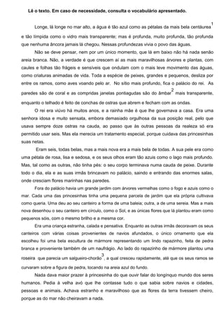 Lê o texto. Em caso de necessidade, consulta o vocabulário apresentado.

Longe, lá longe no mar alto, a água é tão azul como as pétalas da mais bela centáurea

1

e tão límpida como o vidro mais transparente; mas é profunda, muito profunda, tão profunda
que nenhuma âncora jamais lá chegou. Nessas profundezas vivia o povo das águas.
Não se deve pensar, nem por um único momento, que lá em baixo não há nada senão
areia branca. Não, a verdade é que crescem aí as mais maravilhosas árvores e plantas, com
caules e folhas tão frágeis e sensíveis que ondulam com o mais leve movimento das águas,
como criaturas animadas de vida. Toda a espécie de peixes, grandes e pequenos, desliza por
entre os ramos, como aves voando pelo ar. No sítio mais profundo, fica o palácio do rei. As
2
paredes são de coral e as compridas janelas pontiagudas são do âmbar mais transparente,
enquanto o telhado é feito de conchas de ostras que abrem e fecham com as ondas.
O rei era viúvo há muitos anos, e a rainha mãe é que lhe governava a casa. Era uma
senhora idosa e muito sensata, embora demasiado orgulhosa da sua posição real, pelo que
usava sempre doze ostras na cauda, ao passo que às outras pessoas da realeza só era
permitido usar seis. Mas ela merecia um tratamento especial, porque cuidava das princesinhas
suas netas.
Eram seis, todas belas, mas a mais nova era a mais bela de todas. A sua pele era como
uma pétala de rosa, lisa e sedosa, e os seus olhos eram tão azuis como o lago mais profundo.
Mas, tal como as outras, não tinha pés: o seu corpo terminava numa cauda de peixe. Durante
todo o dia, ela e as suas irmãs brincavam no palácio, saindo e entrando das enormes salas,
onde cresciam flores marinhas nas paredes.
Fora do palácio havia um grande jardim com árvores vermelhas como o fogo e azuis como o
mar. Cada uma das princesinhas tinha uma pequena parcela de jardim que ela própria cultivava
como queria. Uma deu ao seu canteiro a forma de uma baleia; outra, a de uma sereia. Mas a mais
nova desenhou o seu canteiro em círculo, como o Sol, e as únicas flores que lá plantou eram como
pequenos sóis, com o mesmo brilho e a mesma cor.
Era uma criança estranha, calada e pensativa. Enquanto as outras irmãs decoravam os seus
canteiros com várias coisas provenientes de navios afundados, o único ornamento que ela
escolheu foi uma bela escultura de mármore representando um lindo rapazinho, feita de pedra
branca e proveniente também de um naufrágio. Ao lado do rapazinho de mármore plantou uma
3
roseira que parecia um salgueiro-chorão , a qual cresceu rapidamente, até que os seus ramos se
curvaram sobre a figura de pedra, tocando na areia azul do fundo.

Nada dava maior prazer à princesinha do que ouvir falar do longínquo mundo dos seres
humanos. Pedia à velha avó que lhe contasse tudo o que sabia sobre navios e cidades,
pessoas e animais. Achava estranho e maravilhoso que as flores da terra tivessem cheiro,
porque as do mar não cheiravam a nada.

 