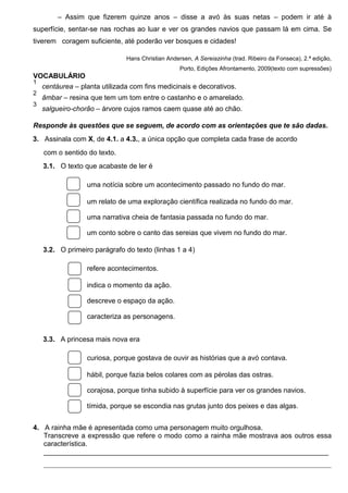 – Assim que fizerem quinze anos – disse a avó às suas netas – podem ir até à
superfície, sentar-se nas rochas ao luar e ver os grandes navios que passam lá em cima. Se
tiverem coragem suficiente, até poderão ver bosques e cidades!
Hans Christian Andersen, A Sereiazinha (trad. Ribeiro da Fonseca), 2.ª edição,
Porto, Edições Afrontamento, 2009(texto com supressões)

VOCABULÁRIO
1
centáurea – planta utilizada com fins medicinais e decorativos.
2

âmbar – resina que tem um tom entre o castanho e o amarelado.

3

salgueiro-chorão – árvore cujos ramos caem quase até ao chão.

Responde às questões que se seguem, de acordo com as orientações que te são dadas.
3.  Assinala com X, de 4.1. a 4.3., a única opção que completa cada frase de acordo
com o sentido do texto.
3.1.  O texto que acabaste de ler é
uma notícia sobre um acontecimento passado no fundo do mar.
um relato de uma exploração científica realizada no fundo do mar.
uma narrativa cheia de fantasia passada no fundo do mar.
um conto sobre o canto das sereias que vivem no fundo do mar.
3.2.  O primeiro parágrafo do texto (linhas 1 a 4)
refere acontecimentos.
indica o momento da ação.
descreve o espaço da ação.
caracteriza as personagens.
3.3.  A princesa mais nova era
curiosa, porque gostava de ouvir as histórias que a avó contava.
hábil, porque fazia belos colares com as pérolas das ostras.
corajosa, porque tinha subido à superfície para ver os grandes navios.
tímida, porque se escondia nas grutas junto dos peixes e das algas .
4.  A rainha mãe é apresentada como uma personagem muito orgulhosa.
Transcreve a expressão que refere o modo como a rainha mãe mostrava aos outros essa
característica.
_________________________________________________________________________
__________________________________________________________________________________

 