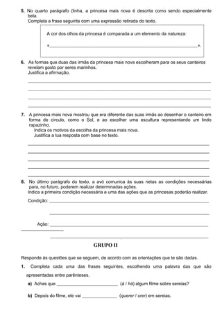 5. No quarto parágrafo (linha, a princesa mais nova é descrita como sendo especialmente
bela.
Completa a frase seguinte com uma expressão retirada do texto.
A cor dos olhos da princesa é comparada a um elemento da natureza:
«______________________________________________________________________________________________________».

6.  As formas que duas das irmãs da princesa mais nova escolheram para os seus canteiros
revelam gosto por seres marinhos.
Justifica a afirmação.
______________________________________________________________________________________________________________________________
______________________________________________________________________________________________________________________________
______________________________________________________________________________________________________________________________
______________________________________________________________________________________________________________________________

7. A princesa mais nova mostrou que era diferente das suas irmãs ao desenhar o canteiro em
forma de círculo, como o Sol, e ao escolher uma escultura representando um lindo
rapazinho.
Indica os motivos da escolha da princesa mais nova.
Justifica a tua resposta com base no texto.
_________________________________________________________________________
_________________________________________________________________________
_________________________________________________________________________
_________________________________________________________________________
_________________________________________________________________________
8. No último parágrafo do texto, a avó comunica às suas netas as condições necessárias
para, no futuro, poderem realizar determinadas ações.
Indica a primeira condição necessária e uma das ações que as princesas poderão realizar.
Condição: ______________________________________________________________________________________________________________
______________________________________________________________________________________________________________

Ação: _____________________________________________________________________________________________________________
___________________
_____________________________________________________________________________________________________________

GRUPO II
Responde às questões que se seguem, de acordo com as orientações que te são dadas.
1.  Completa cada uma das frases seguintes, escolhendo uma palavra das que são
apresentadas entre parênteses.
a) Achas que __________________________________________ (à / há) algum filme sobre sereias?
b) Depois do filme, ele vai ________________________ (querer / crer) em sereias.

 
