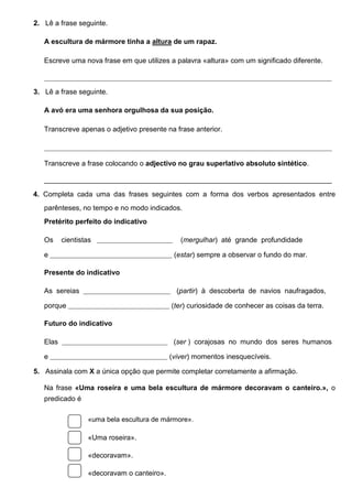2.  Lê a frase seguinte.
A escultura de mármore tinha a altura de um rapaz.
Escreve uma nova frase em que utilizes a palavra «altura» com um significado diferente.
_____________________________________________________________________________________________________________________________

3.  Lê a frase seguinte.
A avó era uma senhora orgulhosa da sua posição.
Transcreve apenas o adjetivo presente na frase anterior.
_____________________________________________________________________________________________________________________________

Transcreve a frase colocando o adjectivo no grau superlativo absoluto sintético.
_________________________________________________________________________
4. Completa cada uma das frases seguintes com a forma dos verbos apresentados entre
parênteses, no tempo e no modo indicados.
Pretérito perfeito do indicativo
Os

cientistas

_________________________________

(mergulhar) até grande profundidade

e _____________________________________________________ (estar) sempre a observar o fundo do mar.
Presente do indicativo
As sereias

______________________________________

(partir) à descoberta de navios naufragados,

porque ____________________________________________ (ter) curiosidade de conhecer as coisas da terra.
Futuro do indicativo
Elas

______________________________________________

(ser ) corajosas no mundo dos seres humanos

e ___________________________________________________ (viver) momentos inesquecíveis.
5.  Assinala com X a única opção que permite completar corretamente a afirmação.
Na frase «Uma roseira e uma bela escultura de mármore decoravam o canteiro.», o
predicado é
«uma bela escultura de mármore».

«Uma roseira».
«decoravam».
«decoravam o canteiro».

 
