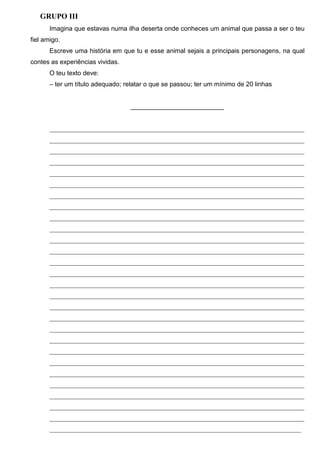 GRUPO III
Imagina que estavas numa ilha deserta onde conheces um animal que passa a ser o teu
fiel amigo.
Escreve uma história em que tu e esse animal sejais a principais personagens, na qual
contes as experiências vividas.
O teu texto deve:
– ter um título adequado; relatar o que se passou; ter um mínimo de 20 linhas

__________________________

_______________________________________________________________________________
_______________________________________________________________________________
_______________________________________________________________________________
_______________________________________________________________________________
_______________________________________________________________________________
_______________________________________________________________________________
_______________________________________________________________________________
_______________________________________________________________________________
_______________________________________________________________________________
_______________________________________________________________________________
_______________________________________________________________________________
_______________________________________________________________________________
_______________________________________________________________________________
_______________________________________________________________________________
_______________________________________________________________________________
_______________________________________________________________________________
_______________________________________________________________________________
_______________________________________________________________________________
_______________________________________________________________________________
_______________________________________________________________________________
_______________________________________________________________________________
_______________________________________________________________________________
_______________________________________________________________________________
_______________________________________________________________________________
_______________________________________________________________________________
_______________________________________________________________________________
_______________________________________________________________________________
______________________________________________________________________________

 