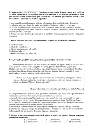 3. (Adaptada/VAL VALENÇA/2017) Com base no conceito de literatura como arte poética e
ficcional, alguns textos são literários, outros, não. Observe as declarações que se fazem sobre
eles, levando-se em consideração que “denotativo” é o mesmo que “sentido literal” e que
“conotativo” é o mesmo que “sentido figurado”.
I. A principal forma de linguagem utilizada pelos autores de textos literários é a denotativa.
II. A função principal e única dos textos não literários é informar, esclarecer, convencer.
III. O texto literário apresenta uma função estética, enquanto o não literário tem função literária.
IV. A função principal dos textos literários é comover, despertar sentimentos, provocar a reflexão,
ou simplesmente, a recreação.
V. O autor, no texto literário, procura recriar a realidade, utilizando, principalmente, a linguagem
conotativa.
Agora, assinale a alternativa mais adequada a respeito das declarações anteriores.
a) São todas falsas.
b) São todas verdadeiras.
c) São verdadeiras apenas a II e a IV.
d) São falsas a I e a II.
e) São verdadeiras apenas a IV e a V.
4. (VAL VALENÇA/2017) Leia, atentamente, e responda a alternativa correta:
A famosa frase "Ser ou não ser, eis a questão" (no original em inglês: “To be or not to be, that
is the question” vem da peça “A tragédia de Hamlet, príncipe da Dinamarca”, de William
Shakespeare. Encontra-se no Ato III, Cena I, e é frequentemente usada como um fundo filosófico
profundo. Sem dúvida alguma, é uma das mais famosas frases da literatura mundial. O verso,
citado pelo personagem principal Hamlet, é o seguinte:
“Ser ou não ser, eis a questão: será mais nobre em nosso espírito sofrer pedras e flechas
com que a Fortuna, enfurecida, nos alveja, ou insurgir-nos contra um mar de provocações e
em luta pôr-lhes fim? Morrer.. dormir: não mais.”
(Disponível em: https://pt.wikipedia.org/wiki/Ser_ou_n%C3%A3o_ser)
a) O fragmento textual, destacado pelo quadrado e entre aspas, que inicia com a palavra “Ser” e
termina com a expressão “não mais”, representa um texto não literário.
b) Segundo o texto, a sentença “Ser ou não ser, eis a questão” não pode ser traduzida em inglês.
c) De acordo com o texto, Hamlet foi um escritor que apresentou um fundo filosófico profundo.
d) Na expressão “um mar de provocações” encontra-se o uso do sentido literal das palavras, quando
levamos em consideração o contexto no qual foi produzido.
e) Na sentença, “será mais nobre em nosso espírito sofrer pedras e flechas com que a Fortuna,
enfurecida, nos alveja, ou insurgir-nos contra um mar de provocações e em luta pôr-lhes um fim?”,
podemos confirmar um exemplo de sentido figurado e paradoxal.
5. Marque os movimentos artísticos e literários que aconteceram tanto na Europa, quanto no
Brasil simultaneamente:
( ) Modernismo ( ) Simbolismo ( ) Romantismo
( ) Parnasianismo ( ) Trovadorismo ( ) Renascimento
 
