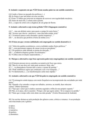 8. Assinale o segmento em que NÃO foram usadas palavras em sentido conotativo:
(A) Lendo o futuro no passado dos políticos (...)
(B) As fontes é que iam beber em seus ouvidos.
(C) Eram 75 linhas que jorravam na máquina de escrever com regularidade mecânica.
(D) Antes do meio-dia, a coluna estava pronta.
(E) (...) capaz de cortar com a elegância de um golpe de florete.
9. Assinale a alternativa cujo termo grifado NÃO é linguagem conotativa:
(A) “... mas um defunto autor, para quem a campa foi outro berço ”
(B) “Acresce que chovia - peneirava - uma chuvinha miúda, triste”
(C) “A natureza parece estar chorando a perda irreparável ...”
(D) “... no discurso que proferiu à beira da minha cova.”
10. O item em que o termo sublinhado está empregado no sentido denotativo é:
(A) “Além dos ganhos econômicos, a nova realidade rendeu frutos políticos.”
(B) “...com percentuais capazes de causar inveja ao presidente.”
(C) “Os genéricos estão abrindo as portas do mercado...”
(D) “...a indústria disparou gordos investimentos.”
(E) “Colheu uma revelação surpreendente:...”
11. Marque a alternativa cuja frase apresenta palavra(s) empregada(s) em sentido conotativo:
(A) O homem procura novos caminhos na tentativa de fixar suas raízes.
(B) “Mas lá, no ano dois mil, tudo pode acontecer. Hoje, não.”
(C) “... os planejadores fizeram dele a meta e o ponto de partida.”
(D) “Pode estabelecer regras que conduzam a um viver tranquilo ...”
(E) “Evidentemente, (...) as transformações serão mais rápidas.”
12. Assinale a alternativa em que NÃO há palavra empregada em sentido conotativo:
(A) “O estrangeiro ainda tropeça com muita frequência na incompreensão das sociedades por onde
passa.”
(B) “Quando a luz estender a roupa nos telhados, seremos, na manhã, duas máscaras
calmas.”(Mário Quintana)
(C) “Vejo que o amor que te dedico aumenta seguindo a trilha de meu próprio espanto.”
(D) Não, eu te peço, não te ausentes / Porque a dor que agora sentes / Só se esquece no perdão.”
(E) “Sinto que o tempo sobre mim abate sua mão pesada.” (Carlos Drummond de Andrade)
13. Um escritor destaca-se pela produção dos gêneros conto, crônica e romance. A sua produção
está relacionada com o gênero:
a) épico.
b) lírico.
c) narrativo.
d) poético.
e) dramático.
 