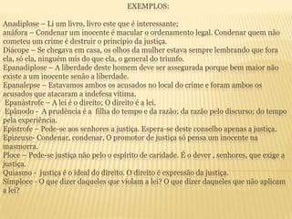 EXEMPLOS:

Anadiplose – Li um livro, livro este que é interessante;
anáfora – Condenar um inocente é macular o ordenamento legal. Condenar quem não
cometeu um crime é destruir o princípio da justiça.
Diácope – Se chegava em casa, os olhos da mulher estava sempre lembrando que fora
ela, só ela, ninguém mis do que ela, o general do triunfo.
Epanadiplose – A liberdade deste homem deve ser assegurada porque bem maior não
existe a um inocente senão a liberdade.
Epanalepse – Estavamos ambos os acusados no local do crime e foram ambos os
acusados que atacaram a indefesa vítima.
Epanástrofe – A lei é o direito; O direito é a lei.
Epânodo - A prudência é a filha do tempo e da razão; da razão pelo discurso; do tempo
pela experiência.
Epístrofe – Pede-se aos senhores a justiça. Espera-se deste conselho apenas a justiça.
Epizeuxe- Condenar, condenar, O promotor de justiça só pensa um inocente na
masmorra.
Ploce – Pede-se justiça não pelo o espírito de caridade. É o dever , senhores, que exige a
justiça.
Quiasmo - justiça é o ideal do direito. O direito é expressão da justiça.
Símploce - O que dizer daqueles que violam a lei? O que dizer daqueles que não aplicam
a lei?

 