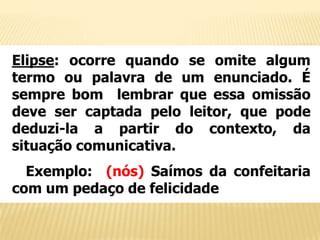 Elipse: ocorre quando se omite algum
termo ou palavra de um enunciado. É
sempre bom lembrar que essa omissão
deve ser captada pelo leitor, que pode
deduzi-la a partir do contexto, da
situação comunicativa.
Exemplo: (nós) Saímos da confeitaria
com um pedaço de felicidade

 