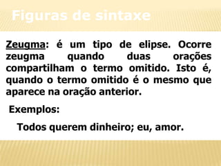 Figuras de sintaxe
Zeugma: é um tipo de elipse. Ocorre
zeugma
quando
duas
orações
compartilham o termo omitido. Isto é,
quando o termo omitido é o mesmo que
aparece na oração anterior.
Exemplos:
Todos querem dinheiro; eu, amor.

 