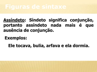 Figuras de sintaxe
Assíndeto: Síndeto significa conjunção,
portanto assíndeto nada mais é que
ausência de conjunção.
Exemplos:
Ele tocava, bulia, arfava e ela dormia.

 