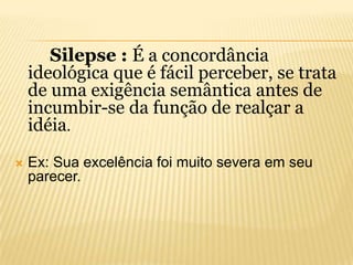Silepse : É a concordância
ideológica que é fácil perceber, se trata
de uma exigência semântica antes de
incumbir-se da função de realçar a
idéia.


Ex: Sua excelência foi muito severa em seu
parecer.

 