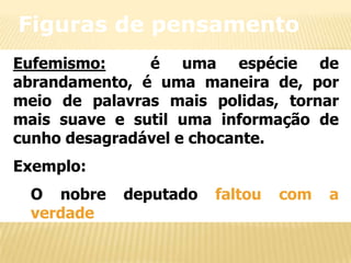 Figuras de pensamento
Eufemismo:
é uma espécie de
abrandamento, é uma maneira de, por
meio de palavras mais polidas, tornar
mais suave e sutil uma informação de
cunho desagradável e chocante.
Exemplo:
O nobre
verdade

deputado

faltou

com

a

 