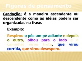 Figuras de pensamento
Gradação: é a maneira ascendente ou
descendente como as idéias podem ser
organizadas na frase.
Exemplo:
Respirou e pôs um pé adiante e depois
o outro, olhou para o lado e o
caminhar virou trote, que virou
corrida, que virou desespero.

 