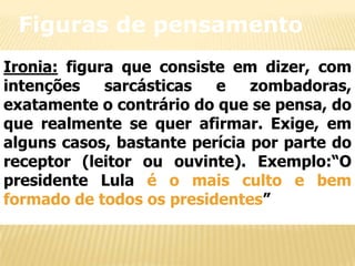 Figuras de pensamento
Ironia: figura que consiste em dizer, com
intenções
sarcásticas
e
zombadoras,
exatamente o contrário do que se pensa, do
que realmente se quer afirmar. Exige, em
alguns casos, bastante perícia por parte do
receptor (leitor ou ouvinte). Exemplo:“O
presidente Lula é o mais culto e bem
formado de todos os presidentes”

 