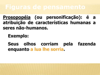 Figuras de pensamento
Prosopopéia (ou personificação): é a
atribuição de características humanas a
seres não-humanos.
Exemplo:
Seus olhos corriam pela
enquanto a lua lhe sorria.

fazenda

 