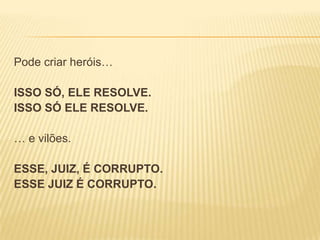 Pode criar heróis…
ISSO SÓ, ELE RESOLVE.
ISSO SÓ ELE RESOLVE.

… e vilões.
ESSE, JUIZ, É CORRUPTO.
ESSE JUIZ É CORRUPTO.

 