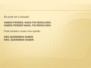 Ela pode ser a solução!
VAMOS PERDER, NADA FOI RESOLVIDO.
VAMOS PERDER NADA, FOI RESOLVIDO.
Pode também mudar uma opinião.
NÃO QUEREMOS SABER.
NÃO, QUEREMOS SABER.

 