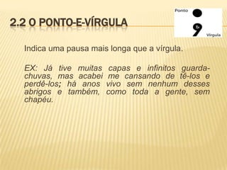 2.2 O PONTO-E-VÍRGULA
Indica uma pausa mais longa que a vírgula.

EX: Já tive muitas
chuvas, mas acabei
perdê-los; há anos
abrigos e também,
chapéu.

capas e infinitos guardame cansando de tê-los e
vivo sem nenhum desses
como toda a gente, sem

 
