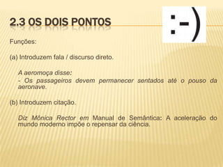 2.3 OS DOIS PONTOS
Funções:

(a) Introduzem fala / discurso direto.
A aeromoça disse:
- Os passageiros devem permanecer sentados até o pouso da
aeronave.
(b) Introduzem citação.
Diz Mônica Rector em Manual de Semântica: A aceleração do
mundo moderno impõe o repensar da ciência.

 