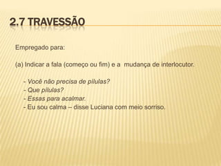 2.7 TRAVESSÃO
Empregado para:
(a) Indicar a fala (começo ou fim) e a mudança de interlocutor.
- Você não precisa de pílulas?
- Que pílulas?
- Essas para acalmar.
- Eu sou calma – disse Luciana com meio sorriso.

 