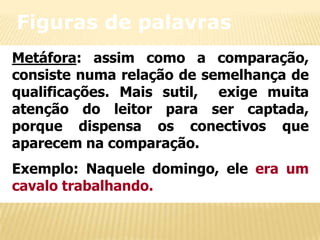 Figuras de palavras
Metáfora: assim como a comparação,
consiste numa relação de semelhança de
qualificações. Mais sutil, exige muita
atenção do leitor para ser captada,
porque dispensa os conectivos que
aparecem na comparação.
Exemplo: Naquele domingo, ele era um
cavalo trabalhando.

 