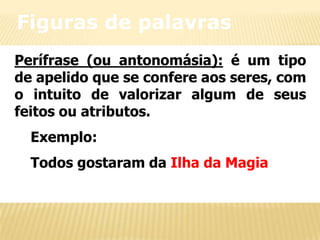 Figuras de palavras
Perífrase (ou antonomásia): é um tipo
de apelido que se confere aos seres, com
o intuito de valorizar algum de seus
feitos ou atributos.
Exemplo:
Todos gostaram da Ilha da Magia

 