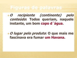 Figuras de palavras
O

recipiente (continente) pelo
conteúdo: Todos queriam, naquele
instante, um bom copo d´água.

O

lugar pelo produto: O que mais me

fascinava era fumar um Havana.

 