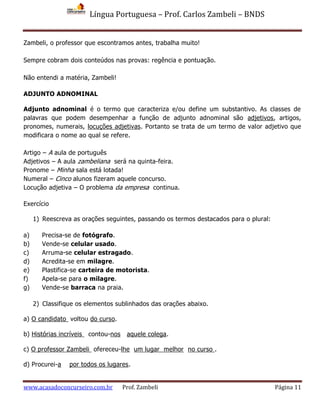Língua Portuguesa – Prof. Carlos Zambeli – BNDS
www.acasadoconcurseiro.com.br Prof. Zambeli Página 11
Zambeli, o professor que escontramos antes, trabalha muito!
Sempre cobram dois conteúdos nas provas: regência e pontuação.
Não entendi a matéria, Zambeli!
ADJUNTO ADNOMINAL
Adjunto adnominal é o termo que caracteriza e/ou define um substantivo. As classes de
palavras que podem desempenhar a função de adjunto adnominal são adjetivos, artigos,
pronomes, numerais, locuções adjetivas. Portanto se trata de um termo de valor adjetivo que
modificara o nome ao qual se refere.
Artigo – A aula de português
Adjetivos – A aula zambeliana será na quinta-feira.
Pronome – Minha sala está lotada!
Numeral – Cinco alunos fizeram aquele concurso.
Locução adjetiva – O problema da empresa continua.
Exercício
1) Reescreva as orações seguintes, passando os termos destacados para o plural:
a) Precisa-se de fotógrafo.
b) Vende-se celular usado.
c) Arruma-se celular estragado.
d) Acredita-se em milagre.
e) Plastifica-se carteira de motorista.
f) Apela-se para o milagre.
g) Vende-se barraca na praia.
2) Classifique os elementos sublinhados das orações abaixo.
a) O candidato voltou do curso.
b) Histórias incríveis contou-nos aquele colega.
c) O professor Zambeli ofereceu-lhe um lugar melhor no curso .
d) Procurei-a por todos os lugares.
 