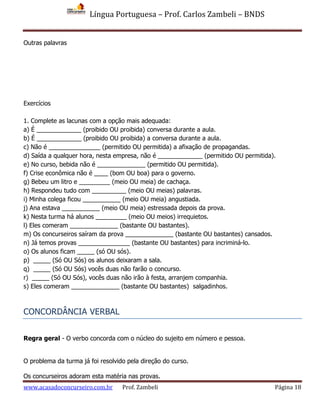Língua Portuguesa – Prof. Carlos Zambeli – BNDS
www.acasadoconcurseiro.com.br Prof. Zambeli Página 18
Outras palavras
Exercícios
1. Complete as lacunas com a opção mais adequada:
a) É _____________ (proibido OU proibida) conversa durante a aula.
b) É _____________ (proibido OU proibida) a conversa durante a aula.
c) Não é _______________ (permitido OU permitida) a afixação de propagandas.
d) Saída a qualquer hora, nesta empresa, não é _____________ (permitido OU permitida).
e) No curso, bebida não é ______________ (permitido OU permitida).
f) Crise econômica não é ____ (bom OU boa) para o governo.
g) Bebeu um litro e _________ (meio OU meia) de cachaça.
h) Respondeu tudo com __________ (meio OU meias) palavras.
i) Minha colega ficou ___________ (meio OU meia) angustiada.
j) Ana estava ___________ (meio OU meia) estressada depois da prova.
k) Nesta turma há alunos _________ (meio OU meios) irrequietos.
l) Eles comeram ______________ (bastante OU bastantes).
m) Os concurseiros saíram da prova ______________ (bastante OU bastantes) cansados.
n) Já temos provas _______________ (bastante OU bastantes) para incriminá-lo.
o) Os alunos ficam _____ (só OU sós).
p) _____ (Só OU Sós) os alunos deixaram a sala.
q) _____ (Só OU Sós) vocês duas não farão o concurso.
r) _____ (Só OU Sós), vocês duas não irão à festa, arranjem companhia.
s) Eles comeram ______________ (bastante OU bastantes) salgadinhos.
CONCORDÂNCIA VERBAL
Regra geral - O verbo concorda com o núcleo do sujeito em número e pessoa.
O problema da turma já foi resolvido pela direção do curso.
Os concurseiros adoram esta matéria nas provas.
 