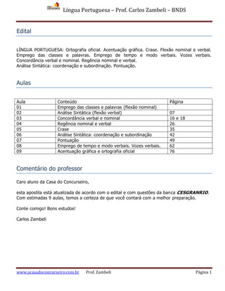 Língua Portuguesa – Prof. Carlos Zambeli – BNDS
www.acasadoconcurseiro.com.br Prof. Zambeli Página 1
Edital
LÍNGUA PORTUGUESA: Ortografia oficial. Acentuação gráfica. Crase. Flexão nominal e verbal.
Emprego das classes e palavras. Emprego de tempo e modo verbais. Vozes verbais.
Concordância verbal e nominal. Regência nominal e verbal.
Análise Sintática: coordenação e subordinação. Pontuação.
Aulas
Aula Conteúdo Página
01 Emprego das classes e palavras (flexão nominal)
02 Análise Sintática (flexão verbal) 07
03 Concordância verbal e nominal 16 e 18
04 Regência nominal e verbal 26
05 Crase 35
06 Análise Sintática: coordenação e subordinação 42
07 Pontuação 49
08 Emprego de tempo e modo verbais. Vozes verbais. 62
09 Acentuação gráfica e ortografia oficial 76
Comentário do professor
Caro aluno da Casa do Concurseiro,
esta apostila está atualizada de acordo com o edital e com questões da banca CESGRANRIO.
Com estimadas 9 aulas, temos a certeza de que você contará com a melhor preparação.
Conte comigo! Bons estudos!
Carlos Zambeli
 