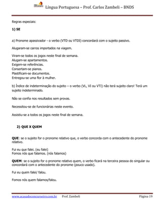 Língua Portuguesa – Prof. Carlos Zambeli – BNDS
www.acasadoconcurseiro.com.br Prof. Zambeli Página 19
Regras especiais:
1) SE
a) Pronome apassivador - o verbo (VTD ou VTDI) concordará com o sujeito passivo.
Alugaram-se carros importados na viagem.
Viram-se todos os jogos neste final de semana.
Alugam-se apartamentos.
Exigem-se referências.
Consertam-se pianos.
Plastificam-se documentos.
Entregou-se uma flor à mulher.
b) Índice de indeterminação do sujeito – o verbo (VL, VI ou VTI) não terá sujeito claro! Terá um
sujeito indeterminado.
Não se confia nos resultados sem provas.
Necessitou-se de funcionárias neste evento.
Assistiu-se a todos os jogos neste final de semana.
2) QUE X QUEM
QUE: se o sujeito for o pronome relativo que, o verbo concorda com o antecedente do pronome
relativo.
Fui eu que falei. (eu falei)
Fomos nós que falamos. (nós falamos)
QUEM: se o sujeito for o pronome relativo quem, o verbo ficará na terceira pessoa do singular ou
concordará com o antecedente do pronome (pouco usado).
Fui eu quem falei/ falou.
Fomos nós quem falamos/falou.
 