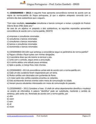 Língua Portuguesa – Prof. Carlos Zambeli – BNDS
www.acasadoconcurseiro.com.br Prof. Zambeli Página 23
4) (CESGRANRIO – 2012) A seguinte frase apresenta concordância nominal de acordo com as
regras da norma-padrão da língua portuguesa, já que o adjetivo anteposto concorda com o
primeiro dos dois substantivos que o seguem.
“Com esse resultado, renomadas consultorias e bancos começam a revisar a projeção do Produto
Interno Bruto (PIB) deste ano.”
No caso de um adjetivo vir posposto a dois substantivos, as seguintes expressões apresentam
concordância de acordo com a norma-padrão, EXCETO
a) empresas e consultorias renomadas
b) consultorias e bancos renomadas
c) consultorias e bancos renomados
d) bancos e consultorias renomadas
e) economistas e bancos renomados
5) (CESGRANRIO-2011)Em que sentença a concordância segue os parâmetros da norma-padrão?
a) Paguei a dívida e fiquei quites com minhas obrigações.
b) A secretária disse que ela mesmo ia escrever a ata.
c) Junto com o contrato, segue anexo a procuração.
d) A vizinha adotou uma atitude pouca amistosa.
e) Após a queda, a criança ficou meio chorosa.
6) (CESGRANRIO –2011)A concordância verbal está de acordo com a norma-padrão em:
a) Cada um dos curadores foram responsáveis por um tema.
b) Muitos cartões vem decorados com guirlandas de flores.
c) A maior parte dos cartões expostos encantou os visitantes.
d) Está acontecendo diversos eventos sobre meios de comunicação na cidade.
e) Haviam poucos estudantes interessados em meios de comunicação do passado.
7) (CESGRANRIO – 2011) Considere a frase: O chefe de vários departamentos identifica a mudança
no cenário da informática. A palavra “identifica” pode ser substituída, mantendo o sentido da
sentença, pelo verbo ver, flexionado de acordo com a norma-padrão, por
a) vêm
b) veem
c) vem
d) vê
e) viram
 