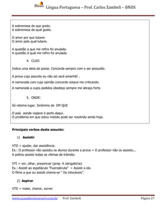 Língua Portuguesa – Prof. Carlos Zambeli – BNDS
www.acasadoconcurseiro.com.br Prof. Zambeli Página 27
A sobremesa de que gosto.
A sobremesa da qual gosto.
O amor por que lutarei.
O amor pelo qual lutarei.
A questão a que me refiro foi anulada.
A questão à qual me refiro foi anulada.
4. CUJO:
Indica uma ideia de posse. Concorda sempre com o ser possuído.
A prova cujo assunto eu não sei será amanhã! .
A namorada com cuja opinião concordo estava me criticando.
A namorada a cujos pedidos obedeço sempre me abraça forte.
5. ONDE:
Só retoma lugar. Sinônimo de EM QUE
O país aonde viajarei é perto daqui.
O problema em que estou metido pode ser resolvido ainda hoje.
Principais verbos deste assunto:
1) Assistir
VTD = ajudar, dar assistência:
Ex.: O professor não assistiu os alunos durante a prova = O professor não os assistiu...
A polícia assiste todas as vítimas de trânsito.
VTI = ver, olhar, presenciar (prep. A obrigatória):
Ex.: Assisti ao espetáculo “Fuerzabruta” = Assisti a ele.
O filme a que eu assisti chama-se “ Os intocáveis”.
2) Aspirar
VTD = inalar, cheirar, sorver
 