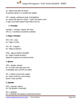 Língua Portuguesa – Prof. Carlos Zambeli – BNDS
www.acasadoconcurseiro.com.br Prof. Zambeli Página 28
Ex.: Aspirei esse fedor de fritura.
As pessoas aspiram o ar poluído das cidades.
VTI = desejar, ambicionar (prep. A obrigatória):
Ex.: Quem não aspira ao cargo? = Quem não aspira a ele?
A vaga a que todos aspiram está neste concurso.
3) Proceder
Proceder = começar, realizar, dar início:
VTI: Ex.: O professor procederá ao debate.
4) Pagar e Perdoar
VTD - OD - coisa:
Ex.: Pagou a conta.
VTI - OI - A alguém:
Ex.: Pagou ao garçom.
VTDI - alguma COISA A ALGUÉM:
Ex.: Pagou a dívida ao banco.
Pagamos ao garçom as contas da mesa.
5) Querer
VTD = desejar, almejar:
Ex.: Eu quero esta vaga para mim.
A população quer aumento de salário.
VTI = estimar, querer bem, gostar:
Ex.: Quero muito aos meus amigos.
Quero a você, querida!
6) Agradar
VTD = acariciar, cafuné.
Ex.: Ela agradou o namorado.
VTI = satisfazer
Ex.: A proposta não agradou ao gerente do banco.
 