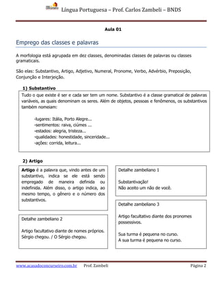 Língua Portuguesa – Prof. Carlos Zambeli – BNDS
www.acasadoconcurseiro.com.br Prof. Zambeli Página 2
Aula 01
Emprego das classes e palavras
A morfologia está agrupada em dez classes, denominadas classes de palavras ou classes
gramaticais.
São elas: Substantivo, Artigo, Adjetivo, Numeral, Pronome, Verbo, Advérbio, Preposição,
Conjunção e Interjeição.
1) Substantivo
2) Artigo
Artigo é a palavra que, vindo antes de um
substantivo, indica se ele está sendo
empregado de maneira definida ou
indefinida. Além disso, o artigo indica, ao
mesmo tempo, o gênero e o número dos
substantivos.
Detalhe zambeliano 1
Substantivação!
Não aceito um não de você.
Detalhe zambeliano 2
Artigo facultativo diante de nomes próprios.
Sérgio chegou. / O Sérgio chegou.
Detalhe zambeliano 3
Artigo facultativo diante dos pronomes
possessivos.
Sua turma é pequena no curso.
A sua turma é pequena no curso.
Tudo o que existe é ser e cada ser tem um nome. Substantivo é a classe gramatical de palavras
variáveis, as quais denominam os seres. Além de objetos, pessoas e fenômenos, os substantivos
também nomeiam:
-lugares: Itália, Porto Alegre...
-sentimentos: raiva, ciúmes ...
-estados: alegria, tristeza...
-qualidades: honestidade, sinceridade...
-ações: corrida, leitura...
 