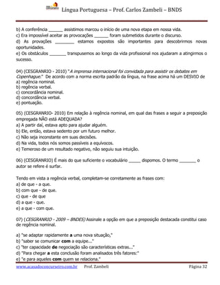 Língua Portuguesa – Prof. Carlos Zambeli – BNDS
www.acasadoconcurseiro.com.br Prof. Zambeli Página 32
b) A conferência ______ assistimos marcou o início de uma nova etapa em nossa vida.
c) Era impossível aceitar as provocações ______ foram submetidos durante o discurso.
d) As provações ________ estamos expostos são importantes para descobrirmos novas
oportunidades.
e) Os obstáculos _______ transpusemos ao longo da vida profissional nos ajudaram a atingirmos o
sucesso.
04) (CESGRANRIO - 2010) “A imprensa internacional foi convidada para assistir os debates em
Copenhague.” De acordo com a norma escrita padrão da língua, na frase acima há um DESVIO de
a) regência nominal.
b) regência verbal.
c) concordância nominal.
d) concordância verbal.
e) pontuação.
05) (CESGRANRIO- 2010) Em relação à regência nominal, em qual das frases a seguir a preposição
empregada NÃO está ADEQUADA?
a) A partir daí, estava apto para ajudar alguém.
b) Ele, então, estava sedento por um futuro melhor.
c) Não seja inconstante em suas decisões.
d) Na vida, todos nós somos passíveis a equívocos.
e) Temeroso de um resultado negativo, não seguiu sua intuição.
06) (CESGRANRIO) É mais do que suficiente o vocabulário _____ dispomos. O termo _______ o
autor se refere é surfar.
Tendo em vista a regência verbal, completam-se corretamente as frases com:
a) de que - a que.
b) com que - de que.
c) que - de que
d) a que - que.
e) a que - com que.
07) (CESGRANRIO - 2009 – BNDES) Assinale a opção em que a preposição destacada constitui caso
de regência nominal.
a) "se adaptar rapidamente a uma nova situação,"
b) "saber se comunicar com a equipe..."
c) "ter capacidade de negociação são características extras..."
d) "Para chegar a esta conclusão foram analisados três fatores:"
e) "e para aqueles com quem se relaciona."
 