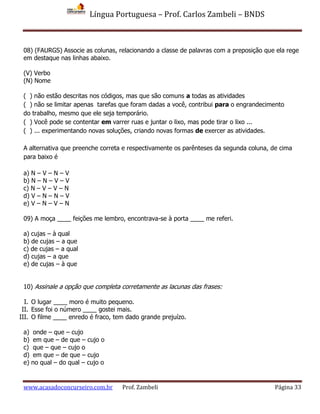 Língua Portuguesa – Prof. Carlos Zambeli – BNDS
www.acasadoconcurseiro.com.br Prof. Zambeli Página 33
08) (FAURGS) Associe as colunas, relacionando a classe de palavras com a preposição que ela rege
em destaque nas linhas abaixo.
(V) Verbo
(N) Nome
( ) não estão descritas nos códigos, mas que são comuns a todas as atividades
( ) não se limitar apenas tarefas que foram dadas a você, contribui para o engrandecimento
do trabalho, mesmo que ele seja temporário.
( ) Você pode se contentar em varrer ruas e juntar o lixo, mas pode tirar o lixo ...
( ) ... experimentando novas soluções, criando novas formas de exercer as atividades.
A alternativa que preenche correta e respectivamente os parênteses da segunda coluna, de cima
para baixo é
a) N – V – N – V
b) N – N – V – V
c) N – V – V – N
d) V – N – N – V
e) V – N – V – N
09) A moça ____ feições me lembro, encontrava-se à porta ____ me referi.
a) cujas – à qual
b) de cujas – a que
c) de cujas – a qual
d) cujas – a que
e) de cujas – à que
10) Assinale a opção que completa corretamente as lacunas das frases:
I. O lugar ____ moro é muito pequeno.
II. Esse foi o número ____ gostei mais.
III. O filme ____ enredo é fraco, tem dado grande prejuízo.
a) onde – que – cujo
b) em que – de que – cujo o
c) que – que – cujo o
d) em que – de que – cujo
e) no qual – do qual – cujo o
 
