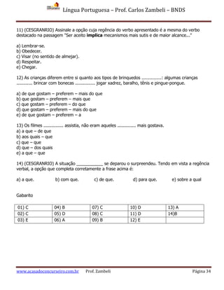 Língua Portuguesa – Prof. Carlos Zambeli – BNDS
www.acasadoconcurseiro.com.br Prof. Zambeli Página 34
11) (CESGRANRIO) Assinale a opção cuja regência do verbo apresentado é a mesma do verbo
destacado na passagem "Ser aceito implica mecanismos mais sutis e de maior alcance..."
a) Lembrar-se.
b) Obedecer.
c) Visar (no sentido de almejar).
d) Respeitar.
e) Chegar.
12) As crianças diferem entre si quanto aos tipos de brinquedos ...............: algumas crianças
............ brincar com bonecas ............... jogar xadrez, baralho, tênis e pingue-pongue.
a) de que gostam – preferem – mais do que
b) que gostam – preferem – mais que
c) que gostam – preferem – do que
d) que gostam – preferem – mais do que
e) de que gostam – preferem – a
13) Os filmes ............... assistia, não eram aqueles .............. mais gostava.
a) a que – de que
b) aos quais – que
c) que – que
d) que – dos quais
e) a que – que
14) (CESGRANRIO) A situação ___________ se deparou o surpreendeu. Tendo em vista a regência
verbal, a opção que completa corretamente a frase acima é:
a) a que. b) com que. c) de que. d) para que. e) sobre a qual
Gabarito
01) C 04) B 07) C 10) D 13) A
02) C 05) D 08) C 11) D 14)B
03) E 06) A 09) B 12) E
 